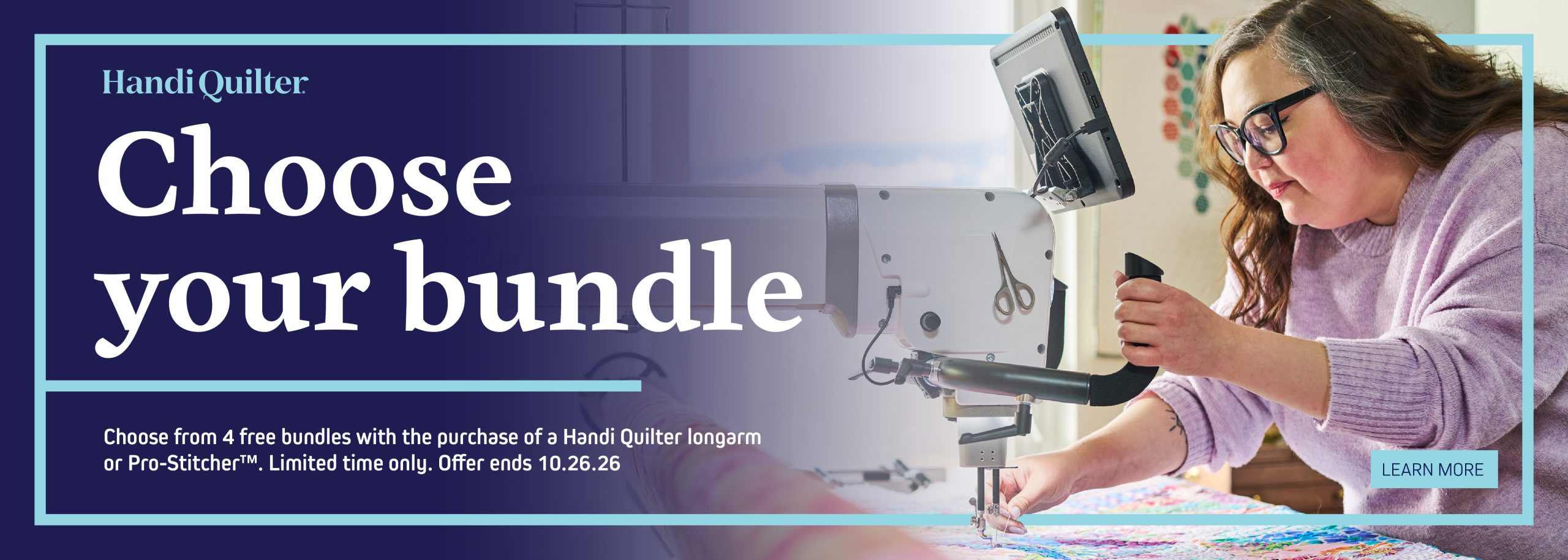 Buy a Handi Quilter longarm machine or computerized system and choose one bundle below for free. *Promotion dates are October 1, 2026 through October 26, 2026. Discounts available to new orders only. While supplies last. Cannot be combined with other offers or discounts. Contact your local retailer for participation details. Offer valid only at participating Handi Quilter retailers in the U.S. and in Canada. Free shipping valid only for orders shipped within the contiguous 48 U.S. states. Restrictions apply for Alaska and Hawaii. CHOOSE YOUR BUNDLE* ENDS OCTOBER 26, 2026 Pro-Stitcher® Bundle HighLight™ Bundle Brighten your quilting space by choosing an over-hanging HighLight that perfectly fits your machine. Enjoy extra illumination and make every stitch shine. Secret Drawer Bundle Imagine having even more storage right at your fingertips! This secret drawer keeps your essential quilting tools close by and your creative flow uninterrupted. Shipping Bundle Enjoy free shipping on your order—your product will arrive at your doorstep quickly and at no extra cost, making it even easier to get started on your next project. Unlock a treasure trove of digital designs on a USB for your Pro-Stitcher. Enjoy an