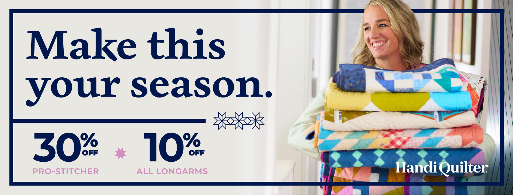Make Your SeasonSALES EVENT 30% OFF * PRO-STITCHER 10% * OFF ALL LONGARMS Take advantage of limited time Handi Quilter Make Your Season Sale on a Pro-Stitcher automation system or your favorite longarm with the best discounts of the year.