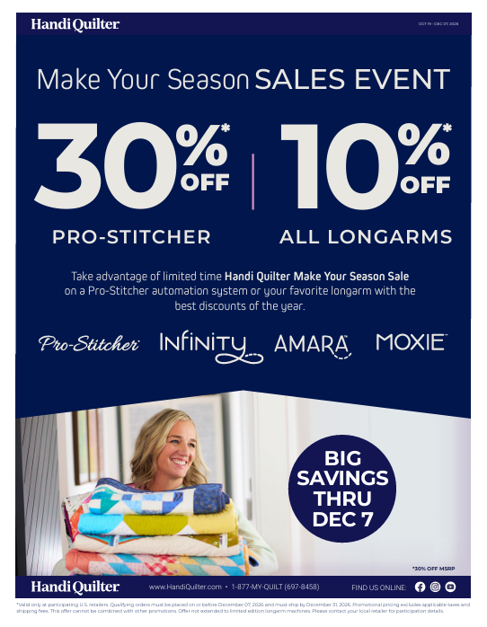 Make Your SeasonSALES EVENT 30% OFF * PRO-STITCHER 10% * OFF ALL LONGARMS Take advantage of limited time Handi Quilter Make Your Season Sale on a Pro-Stitcher automation system or your favorite longarm with the best discounts of the year.